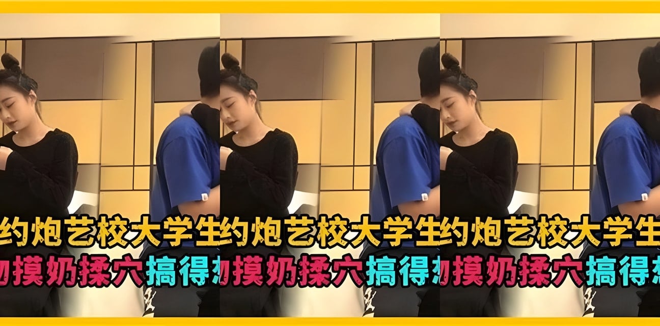 藝校大學生約炮內幕曝光！舌吻揉穴全過程太勁爆